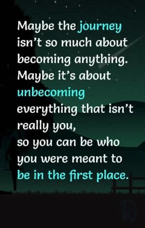 Maybe the journey isn't so much about becoming anything. Maybe it's about unbecoming everything that isn't really you, so you can be who you were meant to be in the first place.