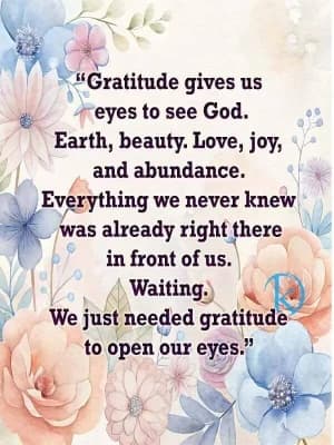 Gratitude gives us eyes to see God. Earth, beauty. Love, joy, and abundance. Everything we never knew was already right there in front of us. Waiting. We just needed gratitude to open our eyes.