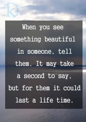 When you see something beautiful in someone, tell them. It may take a second to say, but for them it could last a lifetime.
