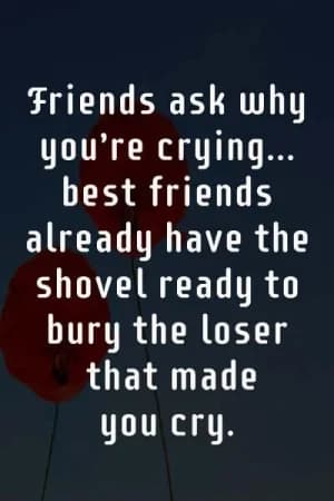 Friends ask why you're crying... Best friends already have the shovel ready to bury the loser that made me cry.