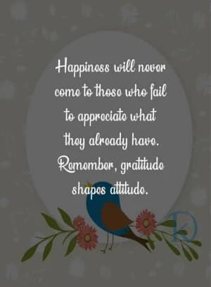 Happiness will never come to those who fail to appreciate what they already have. Remember, gratitude shapes attitude.
