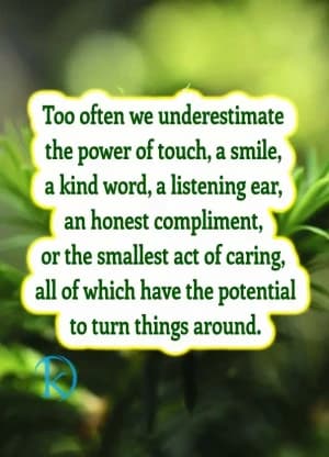 Too often, we underestimate the power of a touch, a smile, a kind word, a listening ear, an honest compliment, or the smallest act of caring, all of which have the potential to turn things around.