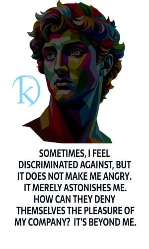 Sometimes, I feel discriminated against, but it does not make me angry. It merely astonishes me. How can they deny themselves the pleasure of my company? It's beyond me.