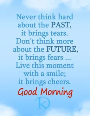 Never think hard about the PAST, it brings tears. Don't think more about the FUTURE, it brings fears ... Live this moment with a smile; it brings cheers. Good Morning