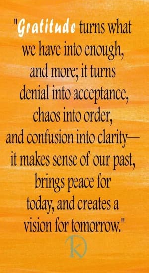 Gratitude turns what we have into enough and more; it turns denial into acceptance, chaos into order, and confusion into clarity. It makes sense of our past, brings peace for today, and creates a vision for tomorrow.