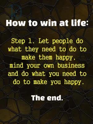 How to Win at Life:
Step 1. Let people do what they need to do to make them happy, mind your own business, and do what you need to do to make you happy. The end.