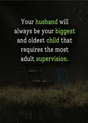 Your husband will always be your biggest and oldest child that requires the most adult supervision.