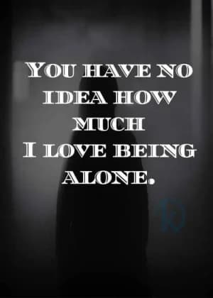 You have no idea how much I love being alone.