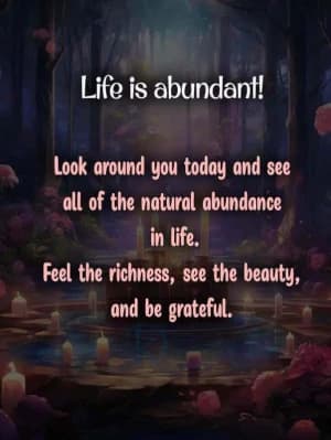 Life is abundant! Look around you today and see all of the natural abundance in life. Feel the richness, see the beauty, and be grateful.
