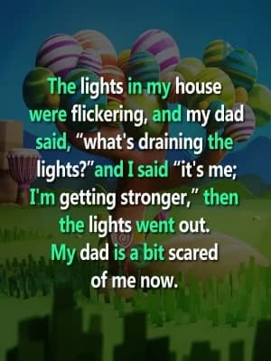 The lights in my house were flickering, and my dad said, "What's draining the lights?" and I said, "It's me; I'm getting stronger." Then the lights went out. My dad is a bit scared of me now.
