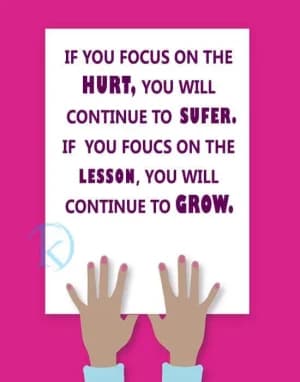 If you focus on the hurt, you will continue to suffer. If you focus on the lesson, you will continue to grow.