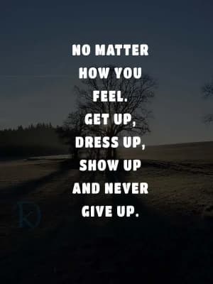 No matter how you feel. Get up, dress up, show up, and never give up.