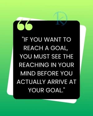 IF YOU WANT TO REACH A GOAL, YOU MUST SEE THE REACHING IN YOUR MIND BEFORE YOU ACTUALLY ARRIVE AT YOUR GOAL.