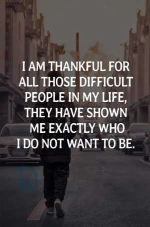 I am thankful for all those difficult people in my life; they have shown me exactly who I do not want to be.