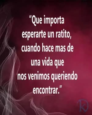 Que importa esperarte un rato, cuando hace más de una vida que nos venimos queriendo encontrar?
