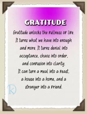 GRATITUDE unlocks the fullness of life. It turns what we have into enough and more. It turns denial into acceptance, chaos into order, and confusion into clarity. It can turn a meal into a feast, a house into a home, and a stranger into a friend.