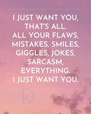 I just want you, that's all. All your flaws, mistakes, smiles, giggles, jokes, sarcasm, everything. I just want you.